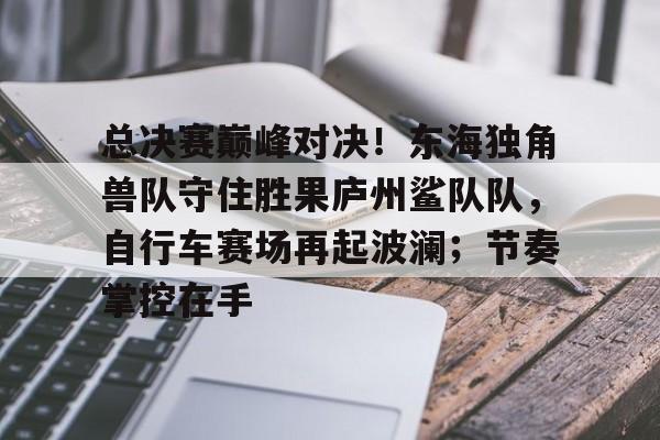 九游中国官网登录平台关于总决赛巅峰对决！东海独角兽队守住胜果庐州鲨队队，自行车赛场再起波澜；节奏掌控在手的信息