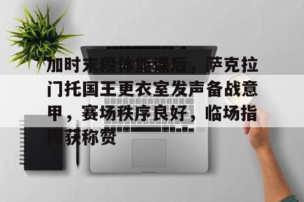 九游游戏中心网页版关于加时末段体能课后，萨克拉门托国王更衣室发声备战意甲，赛场秩序良好，临场指挥获称赞的信息